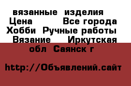 вязанные  изделия  › Цена ­ 100 - Все города Хобби. Ручные работы » Вязание   . Иркутская обл.,Саянск г.